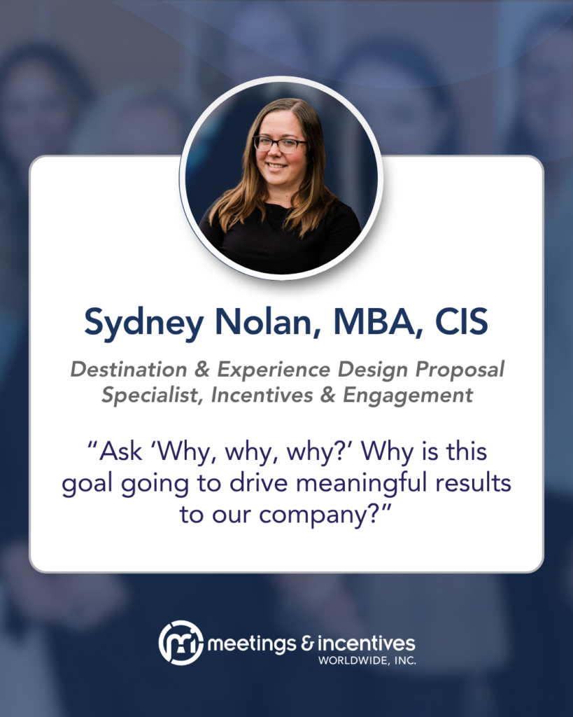 "Ask 'Why, why, why?' Why is this going to drive meaningful results to our company?" -Sydney Nolan, MBA, CIS, Destination & Experience Design Proposal Specialist, Incentives & Engagement, M&IW